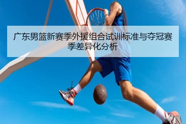广东男篮新赛季外援组合试训标准与夺冠赛季差异化分析